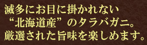 滅多にお目に掛かれない“北海道産”のタラバガニ。厳選された旨味を楽しめます。